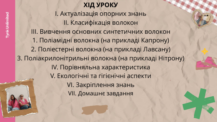 Tynk Unlimited. Presented by. ХІД УРОКУІ. Актуалізація опорних знаньІІ. Класифікація волоконІІІ. Вивчення основних синтетичних волокон1. Поліамідні волокна (на прикладі Капрону) 2. Поліестерні волокна (на прикладі Лавсану)3. Поліакрилонітрильні волокна (на прикладі Нітрону)ІV. Порівняльна характеристика V. Екологічні та гігієнічні аспекти. VІ. Закріплення знань. VІІ. Домашнє завдання