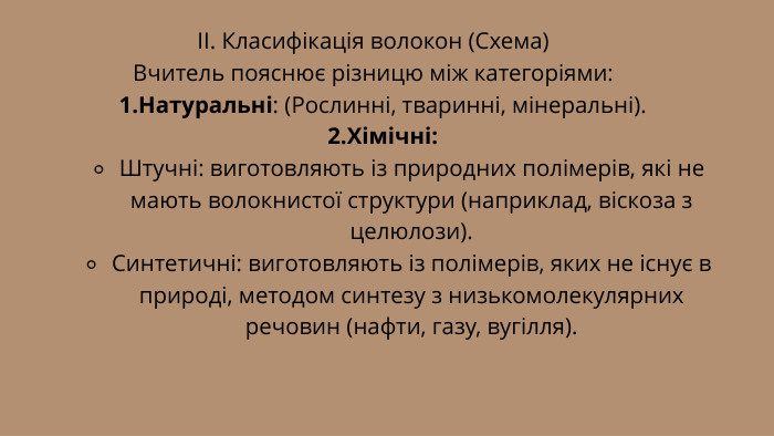 ІІ. Класифікація волокон (Схема)Вчитель пояснює різницю між категоріями: Натуральні: (Рослинні, тваринні, мінеральні). Хімічні: Штучні: виготовляють із природних полімерів, які не мають волокнистої структури (наприклад, віскоза з целюлози). Синтетичні: виготовляють із полімерів, яких не існує в природі, методом синтезу з низькомолекулярних речовин (нафти, газу, вугілля).