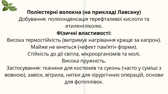 Поліестерні волокна (на прикладі Лавсану)Добування: поліконденсація терефталевої кислоти та етиленгліколю. Фізичні властивості: Висока термостійкість (витримує нагрівання краще за капрон). Майже не мнеться («ефект пам’яті» форми). Стійкість до дії світла, мікроорганізмів та молі. Висока пружність. Застосування: тканини для костюмів та суконь (часто у суміші з вовною), завіси, вітрила, нитки для хірургічних операцій, основи для фотоплівок.