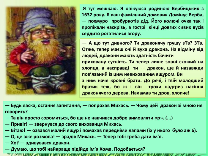  Я тут мешкаю. Я опікуюся родиною Вербицьких з 1632 року. Я ваш фамільний домовик Домінус Верба, — похмуро пробуркотів дід. Його колючі очка так і пропікали наскрізь, а гострі кінці довгих сивих вусів сердито рогатилися вгору.— А що тут дивного? Ти драконячу грушу з’їв? З’їв. Отже, тепер маєш очі й вуха дракона. На відміну від людей, дракони мають здатність бачити приховану сутність. Ти тепер лише зовні схожий на хлопця, а насправді ти — дракон, ще й назавжди пов’язаний із цим невихованим ящуром. Ви з ним наче кровні брати. До речі, і твій молодший братик теж, бо ж і він трохи надгриз насіння драконячого дерева. Наламав ти дров, хлопче! — Будь ласка, останнє запитання, — попрохав Михась. — Чому цей дракон зі мною не говорить? — Та він просто соромиться, бо ще не навчився добре вимовляти «р». (...)— Привіт! — звернувся до свого вихованця Михась.— Вітаю! — озвався малий ящур і помахав передніми лапами (їх у нього було аж 6).— О, це вже розмова! — зрадів Михась. — Тепер тобі треба дати ім’я.— Хо? — здивувався дракон.— Думаю, що тобі найкраще підійде ім’я Хома. Подобається?