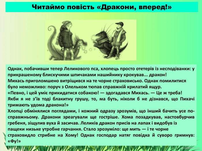 Однак, побачивши тепер Леликового пса, хлопець просто отетерів із несподіванки: у прикрашеному блискучими шпичаками нашийнику крокував... дракон!Михась приголомшено витріщився на те чорне страховисько. Однак помилитися було неможливо: поруч з Олельком тюпав справжній крилатий ящур.«Певно, і цей уміє прикидатися собакою! — здогадався Михась. — Це ж треба! Якби я не з’їв тоді блакитну грушу, то, ма буть, ніколи б не дізнався, що Пихачі тримають удома дракона!»Хлопці обмінялися поглядами, і кожний одразу зрозумів, що інший бачить усе по-справжньому. Дракони зреагували ще гостріше. Хома позадкував, настовбурчив гребеня, зіщулив вуха й засичав. Леликів дракон присів на лапах і видобув із пащеки низьке утробне гарчання. Стало зрозуміло: ще мить — і те чорне страховидло стрибне на Хому! Однак господар натяг повідка й суворо гримнув: «Фу!»Читаймо повість «Дракони, вперед!»