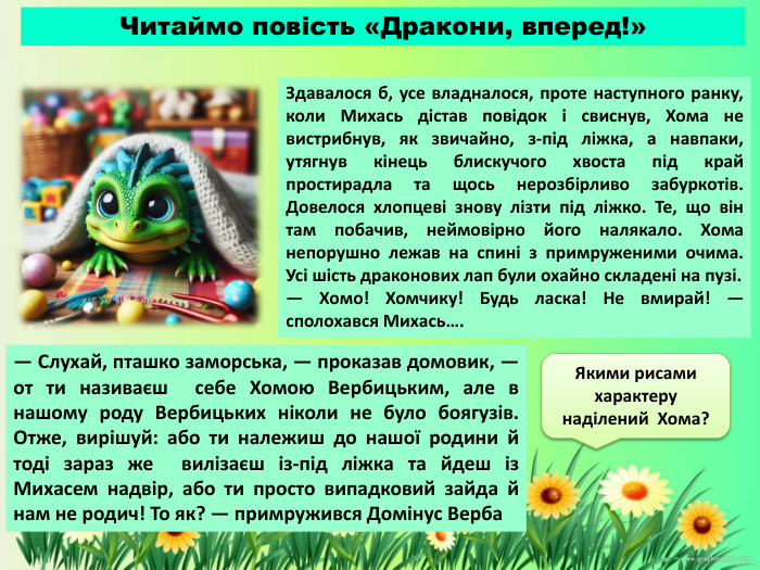 Здавалося б, усе владналося, проте наступного ранку, коли Михась дістав повідок і свиснув, Хома не вистрибнув, як звичайно, з-під ліжка, а навпаки, утягнув кінець блискучого хвоста під край простирадла та щось нерозбірливо забуркотів. Довелося хлопцеві знову лізти під ліжко. Те, що він там побачив, неймовірно його налякало. Хома непорушно лежав на спині з примруженими очима. Усі шість драконових лап були охайно складені на пузі.— Хомо! Хомчику! Будь ласка! Не вмирай! — сполохався Михась…. Читаймо повість «Дракони, вперед!»— Слухай, пташко заморська, — проказав домовик, — от ти називаєш себе Хомою Вербицьким, але в нашому роду Вербицьких ніколи не було боягузів. Отже, вирішуй: або ти належиш до нашої родини й тоді зараз же вилізаєш із-під ліжка та йдеш із Михасем надвір, або ти просто випадковий зайда й нам не родич! То як? — примружився Домінус Верба. Якими рисами характеру наділений Хома?
