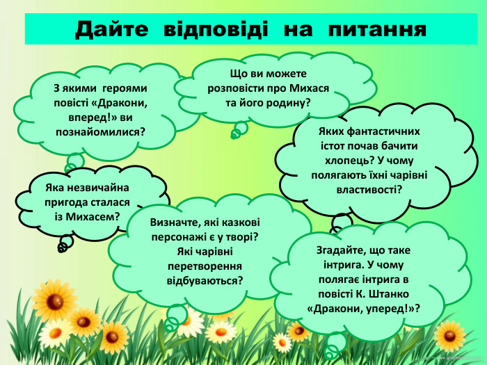 Яких фантастичних істот почав бачити хлопець? У чому полягають їхні чарівні властивості?З якими героями повісті «Дракони, вперед!» ви познайомилися?Дайте відповіді на питання. Що ви можете розповісти про Михася та його родину?Яка незвичайна пригода сталася із Михасем?Визначте, які казкові персонажі є у творі? Які чарівні перетворення відбуваються?Згадайте, що таке інтрига. У чому полягає інтрига в повісті К. Штанко «Дракони, уперед!»?