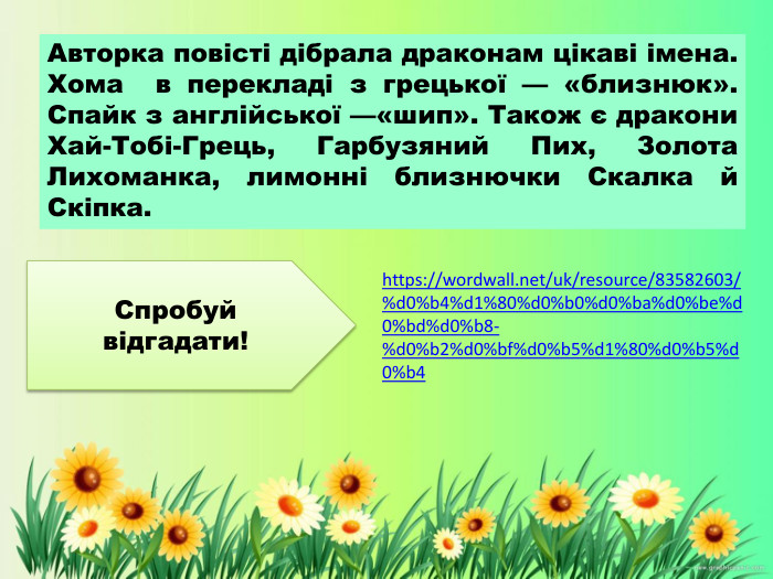 Авторка повісті дібрала драконам цікаві імена. Хома в перекладі з грецької — «близнюк». Спайк з англійської —«шип». Також є дракони Хай-Тобі-Грець, Гарбузяний Пих, Золота Лихоманка, лимонні близнючки Скалка й Скіпка. https://wordwall.net/uk/resource/83582603/%d0%b4%d1%80%d0%b0%d0%ba%d0%be%d0%bd%d0%b8-%d0%b2%d0%bf%d0%b5%d1%80%d0%b5%d0%b4 Спробуй відгадати!
