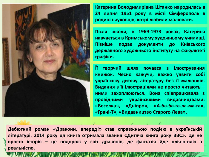 Катерина Володимирівна Штанко народилась в 24 липня 1951 року в місті Сімферополь в родині науковців, котрі любили малювати. Після школи, в 1969-1973 роках, Катерина навчається в Кримському художньому училищі. Пізніше подає документи до Київського державного художнього інституту на факультеті графіки. Її творчий шлях почався з ілюстрування книжок. Чесно кажучи, важко уявити собі українську дитячу літературу без її малюнків. Видання з її ілюстраціями не просто читають – ними захоплюються. Вона співпрацювала з провідними українськими видавництвами: «Веселка», «Дніпро», «А-ба-ба-га-ла-ма-га», «Грані-Т», «Видавництво Старого Лева». Дебютний роман «Дракони, вперед!» став справжньою подією в українській літературі. 2014 року ця книга отримала звання «Дитяча книга року BBC». Це не просто історія – це подорож у світ драконів, де фантазія йде пліч-о-пліч з реальністю.