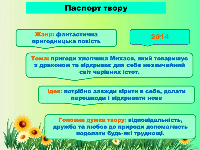 Паспорт твору Жанр: фантастична пригодницька повість. Головна думка твору: відповідальність, дружба та любов до природи допомагають подолати будь-які труднощі. Тема: пригоди хлопчика Михася, який товаришує з драконом та відкриває для себе незвичайний світ чарівних істот. Ідея: потрібно завжди вірити в себе, долати перешкоди і відкривати нове2014