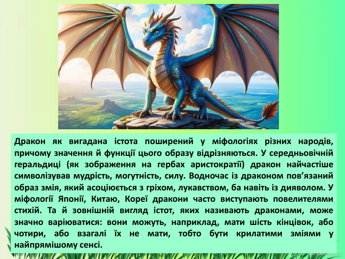 Дракон як вигадана істота поширений у міфологіях різних народів, причому значення й функції цього образу відрізняються. У середньовічній геральдиці (як зображення на гербах аристократії) дракон найчастіше символізував мудрість, могутність, силу. Водночас із драконом пов’язаний образ змія, який асоціюється з гріхом, лукавством, ба навіть із дияволом. У міфології Японії, Китаю, Кореї дракони часто виступають повелителями стихій. Та й зовнішній вигляд істот, яких називають драконами, може значно варіюватися: вони можуть, наприклад, мати шість кінцівок, або чотири, або взагалі їх не мати, тобто бути крилатими зміями у найпрямішому сенсі. 