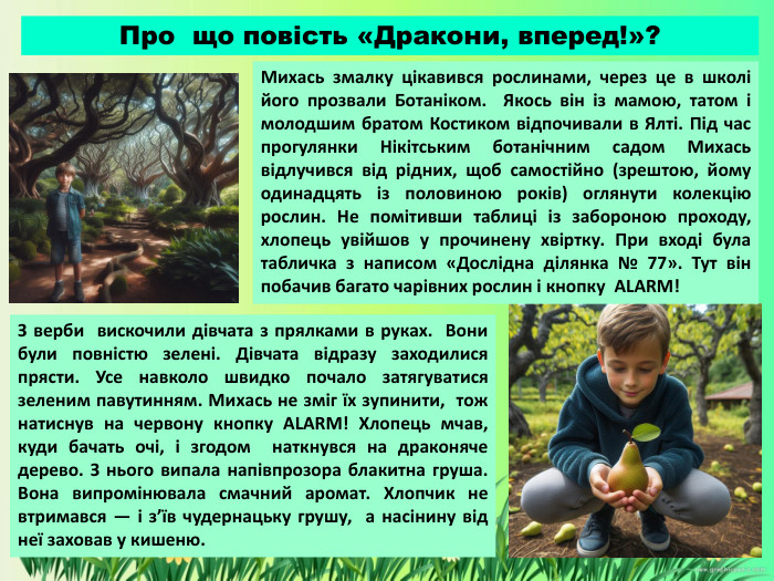 Про що повість «Дракони, вперед!»?Михась змалку цікавився рослинами, через це в школі його прозвали Ботаніком. Якось він із мамою, татом і молодшим братом Костиком відпочивали в Ялті. Під час прогулянки Нікітським ботанічним садом Михась відлучився від рідних, щоб самостійно (зрештою, йому одинадцять із половиною років) оглянути колекцію рослин. Не помітивши таблиці із забороною проходу, хлопець увійшов у прочинену хвіртку. При вході була табличка з написом «Дослідна ділянка № 77». Тут він побачив багато чарівних рослин і кнопку ALARM! З верби вискочили дівчата з прялками в руках. Вони були повністю зелені. Дівчата відразу заходилися прясти. Усе навколо швидко почало затягуватися зеленим павутинням. Михась не зміг їх зупинити, тож натиснув на червону кнопку ALARM! Хлопець мчав, куди бачать очі, і згодом наткнувся на драконяче дерево. З нього випала напівпрозора блакитна груша. Вона випромінювала смачний аромат. Хлопчик не втримався — і з’їв чудернацьку грушу, а насінину від неї заховав у кишеню. 