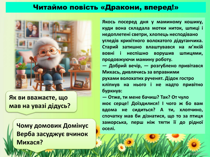 Якось посеред дня у маминому кошику, куди вона складала мотки ниток, шпиці і недоплетені светри, хлопець несподівано угледів крихітного волохатого дідуганчика. Старий затишно влаштувався на м’якій вовні і неспішно ворушив шпицями, продовжуючи мамину роботу.— Добрий вечір, — розгублено привітався Михась, дивлячись за вправними рухами волохатих рученят. Дідок гостро кліпнув на нього і не надто привітно буркнув:— Отже, ти мене бачиш? Так? От чуло моє серце! Доїздилися! І чого ж бо вам вдома не сидиться? А ти, хлопчино, спочатку мав би дізнатися, що то за птиця заморська, перш ніж тягти її до рідної оселі. Як ви вважаєте, що мав на увазі дідусь?Читаймо повість «Дракони, вперед!»Чому домовик Домінус Верба засуджує вчинок Михася?