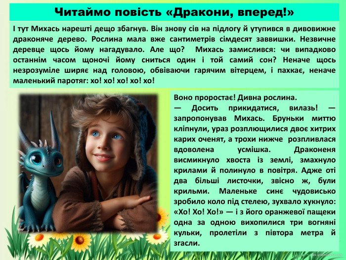 Воно проростає! Дивна рослина. — Досить прикидатися, вилазь! — запропонував Михась. Бруньки миттю кліпнули, ураз розплющилися двоє хитрих карих оченят, а трохи нижче розпливлася вдоволена усмішка. Драконеня висмикнуло хвоста із землі, змахнуло крилами й полинуло в повітря. Адже оті два більші листочки, звісно ж, були крильми. Маленьке синє чудовисько зробило коло під стелею, зухвало хукнуло: «Хо! Хо! Хо!» — і з його оранжевої пащеки одна за одною вихопилися три вогняні кульки, пролетіли з півтора метра й згасли.І тут Михась нарешті дещо збагнув. Він знову сів на підлогу й утупився в дивовижне драконяче дерево. Рослина мала вже сантиметрів сімдесят заввишки. Незвичне деревце щось йому нагадувало. Але що? Михась замислився: чи випадково останнім часом щоночі йому сниться один і той самий сон? Неначе щось незрозуміле ширяє над головою, обвіваючи гарячим вітерцем, і пахкає, неначе маленький паротяг: хо! хо! хо! хо! хо!Читаймо повість «Дракони, вперед!»