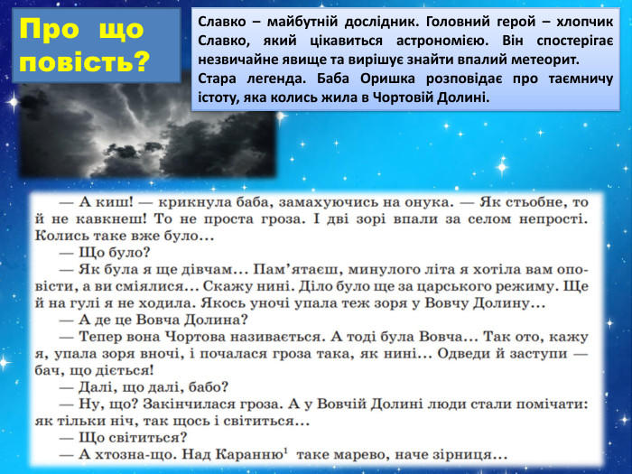 Славко – майбутній дослідник. Головний герой – хлопчик Славко, який цікавиться астрономією. Він спостерігає незвичайне явище та вирішує знайти впалий метеорит. Стара легенда. Баба Оришка розповідає про таємничу істоту, яка колись жила в Чортовій Долині. Про що повість?