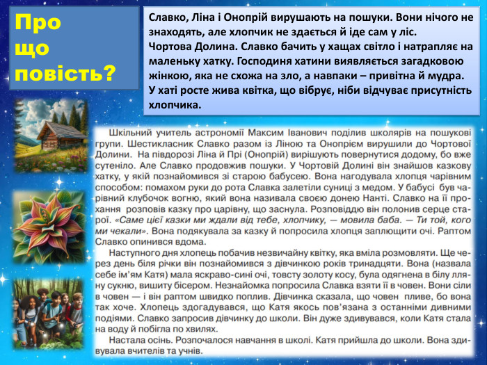 Про що повість?Славко, Ліна і Онопрій вирушають на пошуки. Вони нічого не знаходять, але хлопчик не здається й іде сам у ліс. Чортова Долина. Славко бачить у хащах світло і натрапляє на маленьку хатку. Господиня хатини виявляється загадковою жінкою, яка не схожа на зло, а навпаки – привітна й мудра. У хаті росте жива квітка, що вібрує, ніби відчуває присутність хлопчика.