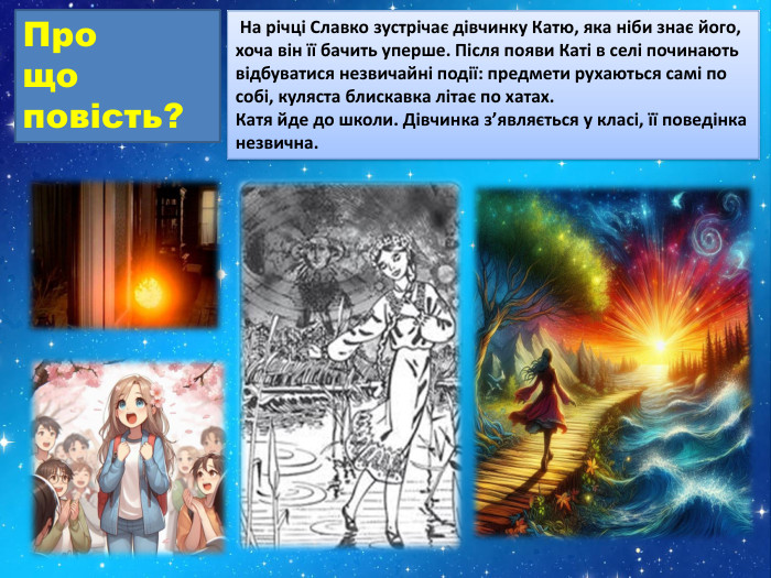 Про що повість? На річці Славко зустрічає дівчинку Катю, яка ніби знає його, хоча він її бачить уперше. Після появи Каті в селі починають відбуватися незвичайні події: предмети рухаються самі по собі, куляста блискавка літає по хатах. Катя йде до школи. Дівчинка з’являється у класі, її поведінка незвична.