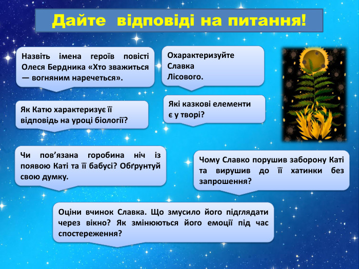 Назвіть імена героїв повісті Олеся Бердника «Хто зважиться — вогняним наречеться». Охарактеризуйте Славка Лісового. Дайте відповіді на питання!Як Катю характеризує її відповідь на уроці біології?Які казкові елементиє у творі?Чи пов’язана горобина ніч із появою Каті та її бабусі? Обґрунтуй свою думку. Чому Славко порушив заборону Каті та вирушив до її хатинки без запрошення?Оціни вчинок Славка. Що змусило його підглядати через вікно? Як змінюються його емоції під час спостереження?
