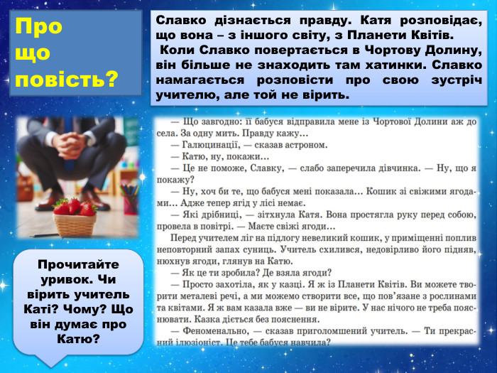 Славко дізнається правду. Катя розповідає, що вона – з іншого світу, з Планети Квітів. Коли Славко повертається в Чортову Долину, він більше не знаходить там хатинки. Славко намагається розповісти про свою зустріч учителю, але той не вірить. Про що повість?Прочитайте уривок. Чи вірить учитель Каті? Чому? Що він думає про Катю? 