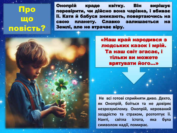 Онопрій краде квітку. Він вирішує перевірити, чи дійсно вона чарівна, і вбиває її. Катя й бабуся зникають, повертаючись на свою планету. Славко залишається на Землі, але не втрачає віру. Про що повість?«Наш край народився з людських казок і мрій. Та наш світ згасає, і тільки ви можете врятувати його…» Не всі готові сприйняти диво. Дехто, як Онопрій, боїться та не довіряє незрозумілому. Онопрій, керований заздрістю та страхом, розтоптує її. Нанті, світла істота, яка була символом надії, помирає.
