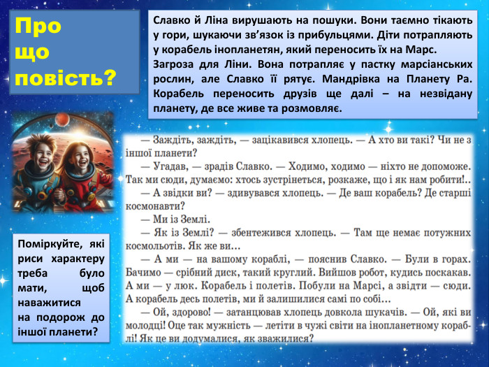 Славко й Ліна вирушають на пошуки. Вони таємно тікають у гори, шукаючи зв’язок із прибульцями. Діти потрапляють у корабель інопланетян, який переносить їх на Марс. Загроза для Ліни. Вона потрапляє у пастку марсіанських рослин, але Славко її рятує. Мандрівка на Планету Ра. Корабель переносить друзів ще далі – на незвідану планету, де все живе та розмовляє. Про що повість?Поміркуйте, які риси характеру треба було мати, щоб наважитися на подорож до іншої планети?