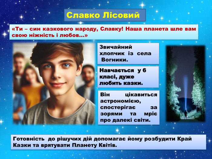 «Ти – син казкового народу, Славку! Наша планета шле вам свою ніжність і любов…»Славко Лісовий Навчається у 6 класі, дуже любить казки. Готовність до рішучих дій допомагає йому розбудити Край Казки та врятувати Планету Квітів. Звичайний хлопчик із села Вогники. Він цікавиться астрономією, спостерігає за зорями та мріє про далекі світи.