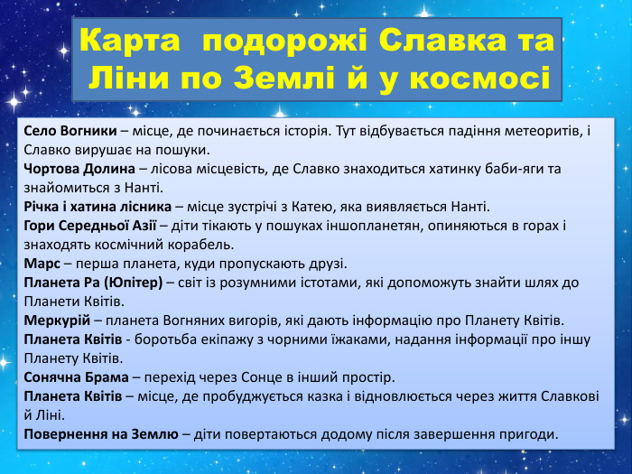 Карта подорожі Славка та Ліни по Землі й у космосіСело Вогники – місце, де починається історія. Тут відбувається падіння метеоритів, і Славко вирушає на пошуки. Чортова Долина – лісова місцевість, де Славко знаходиться хатинку баби-яги та знайомиться з Нанті. Річка і хатина лісника – місце зустрічі з Катею, яка виявляється Нанті. Гори Середньої Азії – діти тікають у пошуках іншопланетян, опиняються в горах і знаходять космічний корабель. Марс – перша планета, куди пропускають друзі. Планета Ра (Юпітер) – світ із розумними істотами, які допоможуть знайти шлях до Планети Квітів. Меркурій – планета Вогняних вигорів, які дають інформацію про Планету Квітів. Планета Квітів - боротьба екіпажу з чорними їжаками, надання інформації про іншу Планету Квітів. Сонячна Брама – перехід через Сонце в інший простір. Планета Квітів – місце, де пробуджується казка і відновлюється через життя Славкові й Ліні. Повернення на Землю – діти повертаються додому після завершення пригоди.