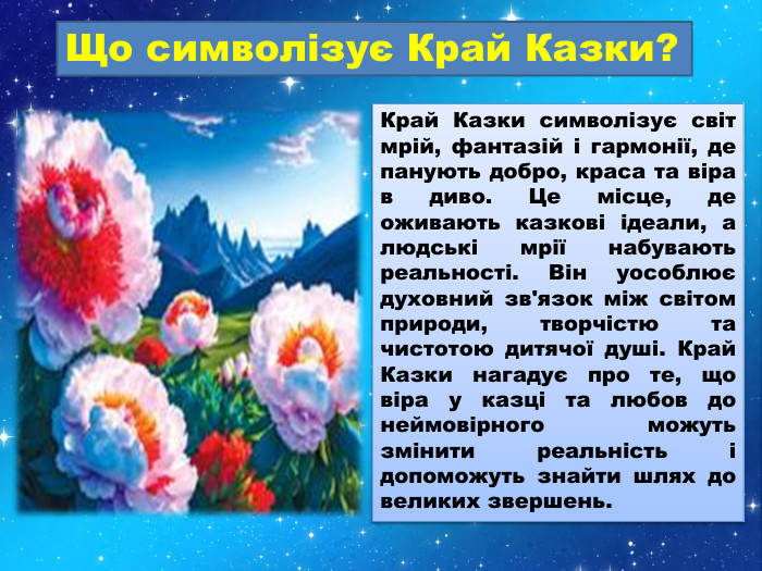 Що символізує Край Казки?Край Казки символізує світ мрій, фантазій і гармонії, де панують добро, краса та віра в диво. Це місце, де оживають казкові ідеали, а людські мрії набувають реальності. Він уособлює духовний зв'язок між світом природи, творчістю та чистотою дитячої душі. Край Казки нагадує про те, що віра у казці та любов до неймовірного можуть змінити реальність і допоможуть знайти шлях до великих звершень.