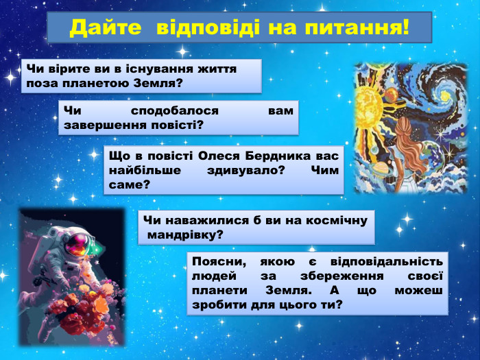 Чи вірите ви в існування життя поза планетою Земля?Що в повісті Олеся Бердника вас найбільше здивувало? Чим саме? Чи наважилися б ви на космічну мандрівку?Дайте відповіді на питання!Чи сподобалося вам завершення повісті?Поясни, якою є відповідальність людей за збереження своєї планети Земля. А що можеш зробити для цього ти?
