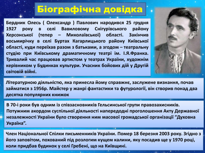 Біографічна довідка. Бердник Олесь ( Олександр ) Павлович народився 25 грудня 1927 року в селі Вавиловому Снігурівського району Херсонської (тепер – Миколаївської) області. Закінчив восьмирічку в селі Буртах Кагарлицького району Київської області, куди переїхав разом з батьками, а згодом – театральну студію при Київському драматичному театрі ім. І. Я. Франка. Тривалий час працював артистом у театрах України, художнім керівником у Будинках культури. Учасник бойових дій у Другій світовій війні. Літературною діяльністю, яка принесла йому справжнє, заслужене визнання, почав займатися з 1956р. Майстер у жанрі фантастики та футурології, він створив понад два десятка популярних книжок. В 70-і роки був одним із співзасновників Гельсинської групи правозахисників. Потужним акордом суспільної діяльності напередодні проголошення Акту Державної незалежності України було створення ним масової громадської організації “Духовна Україна”. Член Національної Спілки письменників України. Помер 18 березня 2003 року. Згідно з його заповітом, похований під розлогим кущем калини, яку посадив ще у 1970 році, коли придбав будинок у селі Гребені, що на Київщині.