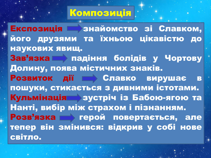 Композиція. Експозиція — знайомство зі Славком, його друзями та їхньою цікавістю до наукових явищ. Зав’язка — падіння болідів у Чортову Долину, поява містичних знаків. Розвиток дії — Славко вирушає в пошуки, стикається з дивними істотами. Кульмінація — зустріч із Бабою-ягою та Нанті, вибір між страхом і пізнанням. Розв’язка — герой повертається, але тепер він змінився: відкрив у собі нове світло.