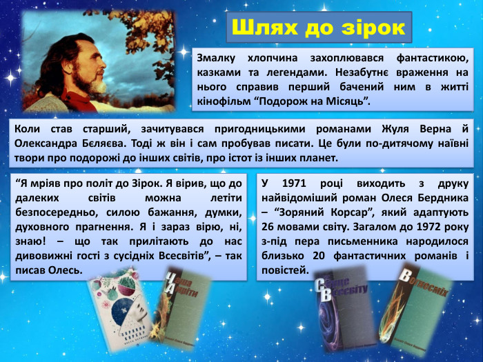 Шлях до зірок. Змалку хлопчина захоплювався фантастикою, казками та легендами. Незабутнє враження на нього справив перший бачений ним в житті кінофільм “Подорож на Місяць”. Коли став старший, зачитувався пригодницькими романами Жуля Верна й Олександра Бєляєва. Тоді ж він і сам пробував писати. Це були по-дитячому наївні твори про подорожі до інших світів, про істот із інших планет.“Я мріяв про політ до Зірок. Я вірив, що до далеких світів можна летіти безпосередньо, силою бажання, думки, духовного прагнення. Я і зараз вірю, ні, знаю! – що так прилітають до нас дивовижні гості з сусідніх Всесвітів”, – так писав Олесь. У 1971 році виходить з друку найвідоміший роман Олеся Бердника – “Зоряний Корсар”, який адаптують 26 мовами світу. Загалом до 1972 року з-під пера письменника народилося близько 20 фантастичних романів і повістей.