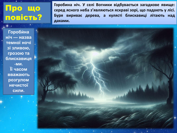 Про що повість?Горобина ніч. У селі Вогники відбувається загадкове явище: серед ясного неба з’являються яскраві зорі, що падають у лісі. Буря вириває дерева, а кулясті блискавиці літають над дахами. Гороби́на ніч — назва темної ночі зі зливою, грозою та блискавиця-ми. Її часом вважають розгулом нечистої сили.