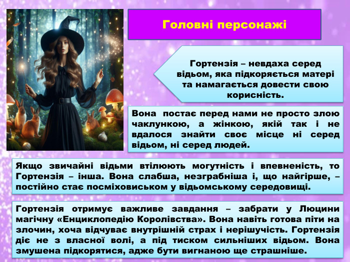 Головні персонажіГортензія – невдаха серед відьом, яка підкоряється матері та намагається довести свою корисність. Вона постає перед нами не просто злою чаклункою, а жінкою, якій так і не вдалося знайти своє місце ні серед відьом, ні серед людей. Якщо звичайні відьми втілюють могутність і впевненість, то Гортензія – інша. Вона слабша, незграбніша і, що найгірше, – постійно стає посміховиськом у відьомському середовищі. Гортензія отримує важливе завдання – забрати у Люцини магічну «Енциклопедію Королівства». Вона навіть готова піти на злочин, хоча відчуває внутрішній страх і нерішучість. Гортензія діє не з власної волі, а під тиском сильніших відьом. Вона змушена підкорятися, адже бути вигнаною ще страшніше.