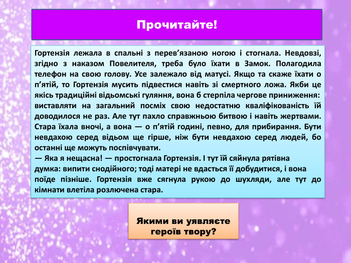 Прочитайте!Гортензія лежала в спальні з перев’язаною ногою і стогнала. Невдовзі, згідно з наказом Повелителя, треба було їхати в Замок. Полагодила телефон на свою голову. Усе залежало від матусі. Якщо та скаже їхати о п’ятій, то Гортензія мусить підвестися навіть зі смертного ложа. Якби це якісь традиційні відьомські гуляння, вона б стерпіла чергове приниження: виставляти на загальний посміх свою недостатню кваліфікованість їй доводилося не раз. Але тут пахло справжньою битвою і навіть жертвами. Стара їхала вночі, а вона — о п’ятій годині, певно, для прибирання. Бути невдахою серед відьом ще гірше, ніж бути невдахою серед людей, бо останні ще можуть поспівчувати.— Яка я нещасна! — простогнала Гортензія. І тут їй сяйнула рятівна думка: випити снодійного; тоді матері не вдасться її добудитися, і вона поїде пізніше. Гортензія вже сягнула рукою до шухляди, але тут до кімнати влетіла розлючена стара. Якими ви уявляєте героїв твору?