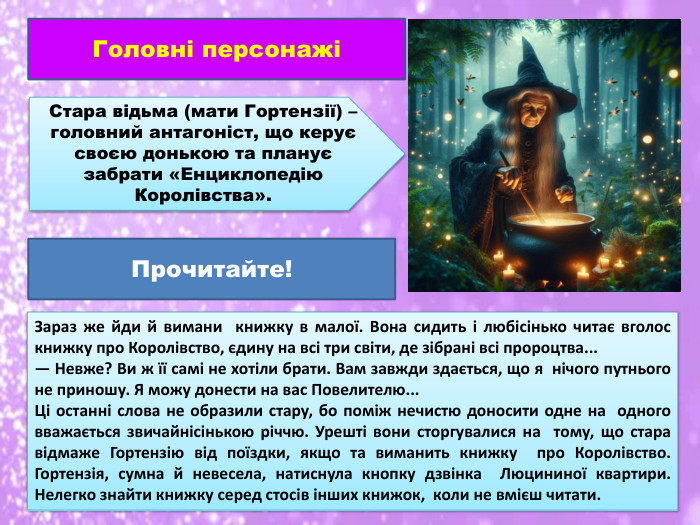 Головні персонажіСтара відьма (мати Гортензії) – головний антагоніст, що керує своєю донькою та планує забрати «Енциклопедію Королівства». Зараз же йди й вимани книжку в малої. Вона сидить і любісінько читає вголос книжку про Королівство, єдину на всі три світи, де зібрані всі пророцтва...— Невже? Ви ж її самі не хотіли брати. Вам завжди здається, що я нічого путнього не приношу. Я можу донести на вас Повелителю... Ці останні слова не образили стару, бо поміж нечистю доносити одне на одного вважається звичайнісінькою річчю. Урешті вони сторгувалися на тому, що стара відмаже Гортензію від поїздки, якщо та виманить книжку про Королівство. Гортензія, сумна й невесела, натиснула кнопку дзвінка Люцининої квартири. Нелегко знайти книжку серед стосів інших книжок, коли не вмієш читати. Прочитайте!