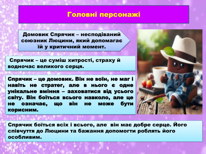 Головні персонажіДомовик Спрячик – несподіваний союзник Люцини, який допомагає їй у критичний момент. Спрячик – це суміш хитрості, страху й водночас великого серця. Спрячик – це домовик. Він не воїн, не маг і навіть не стратег, але в нього є одне унікальне вміння – заховатися від усього світу. Він боїться всього навколо, але це не означає, що він не може бути корисним. Спрячик боїться всіх і всього, але він має добре серце. Його співчуття до Люцини та бажання допомогти роблять його особливим.