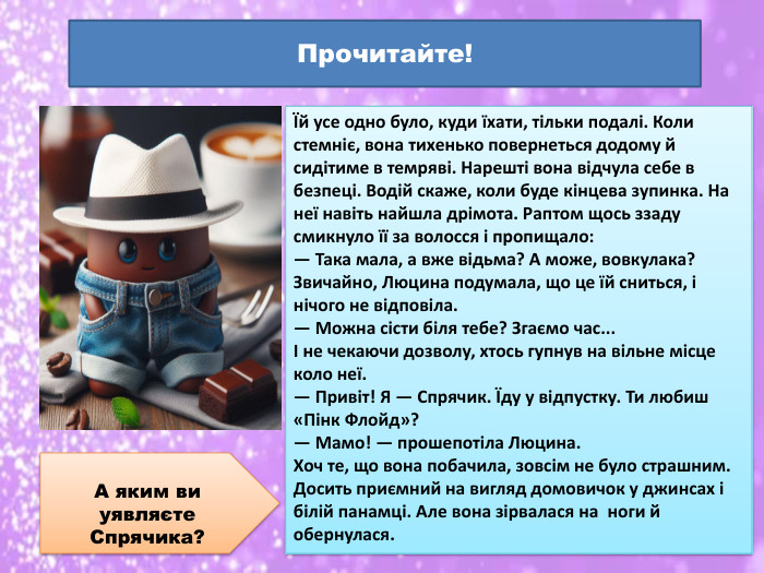 Їй усе одно було, куди їхати, тільки подалі. Коли стемніє, вона тихенько повернеться додому й сидітиме в темряві. Нарешті вона відчула себе в безпеці. Водій скаже, коли буде кінцева зупинка. На неї навіть найшла дрімота. Раптом щось ззаду смикнуло її за волосся і пропищало:— Така мала, а вже відьма? А може, вовкулака?Звичайно, Люцина подумала, що це їй сниться, і нічого не відповіла.— Можна сісти біля тебе? Згаємо час...І не чекаючи дозволу, хтось гупнув на вільне місце коло неї.— Привіт! Я — Спрячик. Їду у відпустку. Ти любиш «Пінк Флойд»?— Мамо! — прошепотіла Люцина. Хоч те, що вона побачила, зовсім не було страшним. Досить приємний на вигляд домовичок у джинсах і білій панамці. Але вона зірвалася на ноги й обернулася. Прочитайте!А яким ви уявляєте Спрячика?