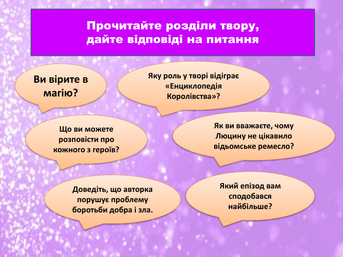 Прочитайте розділи твору, дайте відповіді на питання. Яку роль у творі відіграє «Енциклопедія Королівства»?Ви вірите в магію? Що ви можете розповісти про кожного з героїв?Як ви вважаєте, чому Люцину не цікавило відьомське ремесло?Доведіть, що авторка порушує проблему боротьби добра і зла. Який епізод вам сподобався найбільше?