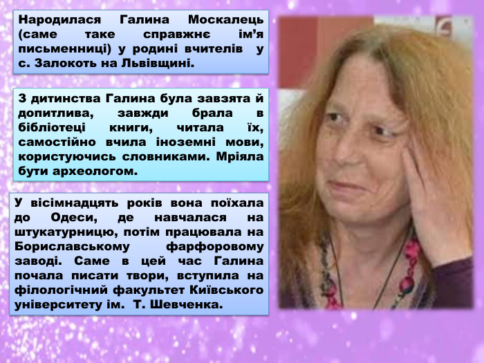 Народилася Галина Москалець (саме таке справжнє ім’я письменниці) у родині вчителів у с. Залокоть на Львівщині. З дитинства Галина була завзята й допитлива, завжди брала в бібліотеці книги, читала їх, самостійно вчила іноземні мови, користуючись словниками. Мріяла бути археологом. У вісімнадцять років вона поїхала до Одеси, де навчалася на штукатурницю, потім працювала на Бориславському фарфоровому заводі. Саме в цей час Галина почала писати твори, вступила на філологічний факультет Київського університету ім. Т. Шевченка.