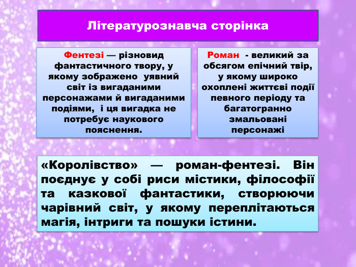 Фентезі — різновид фантастичного твору, у якому зображено уявний світ із вигаданими персонажами й вигаданими подіями, і ця вигадка не потребує наукового пояснення. Літературознавча сторінка. Роман - великий за обсягом епічний твір, у якому широко охоплені життєві події певного періоду та багатогранно змальовані персонажі«Королівство» — роман-фентезі. Він поєднує у собі риси містики, філософії та казкової фантастики, створюючи чарівний світ, у якому переплітаються магія, інтриги та пошуки істини.