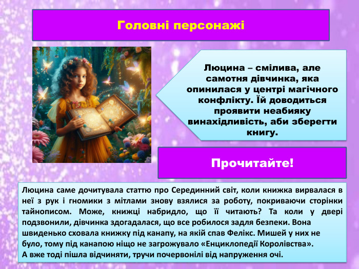 Головні персонажіЛюцина – смілива, але самотня дівчинка, яка опинилася у центрі магічного конфлікту. Їй доводиться проявити неабияку винахідливість, аби зберегти книгу. Люцина саме дочитувала статтю про Серединний світ, коли книжка вирвалася в неї з рук і гномики з мітлами знову взялися за роботу, покриваючи сторінки тайнописом. Може, книжці набридло, що її читають? Та коли у двері подзвонили, дівчинка здогадалася, що все робилося задля безпеки. Вона швиденько сховала книжку під канапу, на якій спав Фелікс. Мишей у них не було, тому під канапою ніщо не загрожувало «Енциклопедії Королівства». А вже тоді пішла відчиняти, тручи почервонілі від напруження очі. Прочитайте!