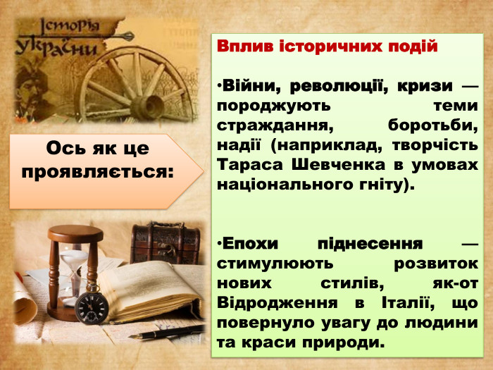 Вплив історичних подій. Війни, революції, кризи — породжують теми страждання, боротьби, надії (наприклад, творчість Тараса Шевченка в умовах національного гніту). Епохи піднесення — стимулюють розвиток нових стилів, як-от Відродження в Італії, що повернуло увагу до людини та краси природи. Ось як це проявляється: