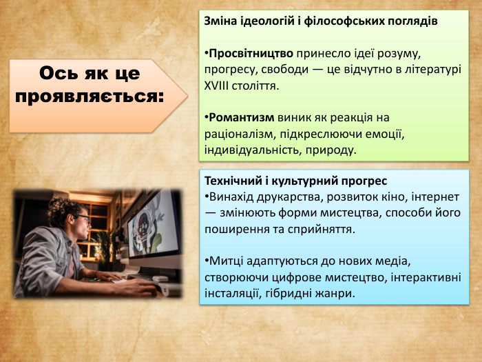 Зміна ідеологій і філософських поглядів. Просвітництво принесло ідеї розуму, прогресу, свободи — це відчутно в літературі XVIII століття. Романтизм виник як реакція на раціоналізм, підкреслюючи емоції, індивідуальність, природу. Технічний і культурний прогрес. Винахід друкарства, розвиток кіно, інтернет — змінюють форми мистецтва, способи його поширення та сприйняття. Митці адаптуються до нових медіа, створюючи цифрове мистецтво, інтерактивні інсталяції, гібридні жанри. Ось як це проявляється: