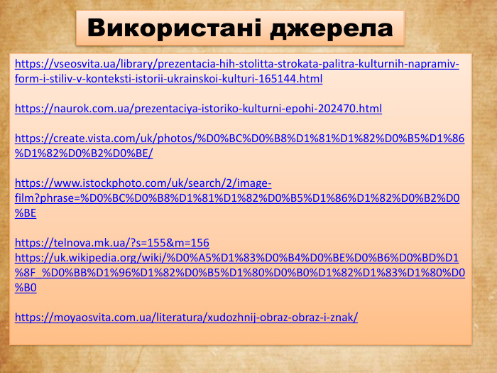 https://vseosvita.ua/library/prezentacia-hih-stolitta-strokata-palitra-kulturnih-napramiv-form-i-stiliv-v-konteksti-istorii-ukrainskoi-kulturi-165144.htmlhttps://naurok.com.ua/prezentaciya-istoriko-kulturni-epohi-202470.htmlhttps://create.vista.com/uk/photos/%D0%BC%D0%B8%D1%81%D1%82%D0%B5%D1%86%D1%82%D0%B2%D0%BE/https://www.istockphoto.com/uk/search/2/image-film?phrase=%D0%BC%D0%B8%D1%81%D1%82%D0%B5%D1%86%D1%82%D0%B2%D0%BEhttps://telnova.mk.ua/?s=155&m=156https://uk.wikipedia.org/wiki/%D0%A5%D1%83%D0%B4%D0%BE%D0%B6%D0%BD%D1%8 F_%D0%BB%D1%96%D1%82%D0%B5%D1%80%D0%B0%D1%82%D1%83%D1%80%D0%B0https://moyaosvita.com.ua/literatura/xudozhnij-obraz-obraz-i-znak/Використані джерела