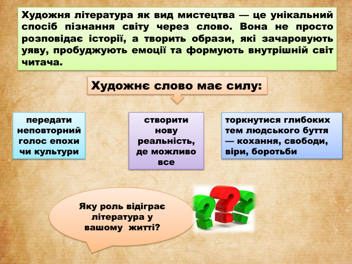 Художня література як вид мистецтва — це унікальний спосіб пізнання світу через слово. Вона не просто розповідає історії, а творить образи, які зачаровують уяву, пробуджують емоції та формують внутрішній світ читача.торкнутися глибоких тем людського буття — кохання, свободи, віри, боротьби. Художнє слово має силу:передати неповторний голос епохи чи культуристворити нову реальність, де можливо все. Яку роль відіграє література у вашому житті?