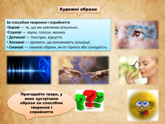 За способом творення і сприйняття. Зорові — те, що ми уявляємо візуально. Слухові — звуки, голоси, музика. Дотикові — текстури, відчуття. Запахові — аромати, що викликають асоціації. Смакові — смакові образи, як-от гіркота або солодкість. Художні образи Пригадайте твори, у яких зустрічали образи за способом творення і сприйняття