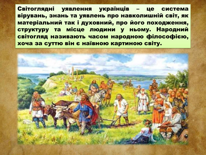 Світоглядні уявлення українців – це система вірувань, знань та уявлень про навколишній світ, як матеріальний так і духовний, про його походження, структуру та місце людини у ньому. Народний світогляд називають часом народною філософією, хоча за суттю він є наївною картиною світу. 