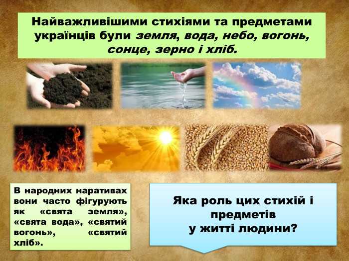 Найважливішими стихіями та предметами українців були земля, вода, небо, вогонь, сонце, зерно і хліб. В народних наративах вони часто фігурують як «свята земля», «свята вода», «святий вогонь», «святий хліб». Яка роль цих стихій і предметів у житті людини?
