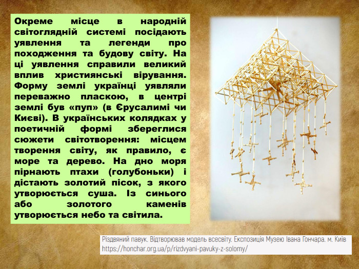Окреме місце в народній світоглядній системі посідають уявлення та легенди про походження та будову світу. На ці уявлення справили великий вплив християнські вірування. Форму землі українці уявляли переважно пласкою, в центрі землі був «пуп» (в Єрусалимі чи Києві). В українських колядках у поетичній формі збереглися сюжети світотворення: місцем творення світу, як правило, є море та дерево. На дно моря пірнають птахи (голубоньки) і дістають золотий пісок, з якого утворюється суша. Із синього або золотого каменів утворюється небо та світила.