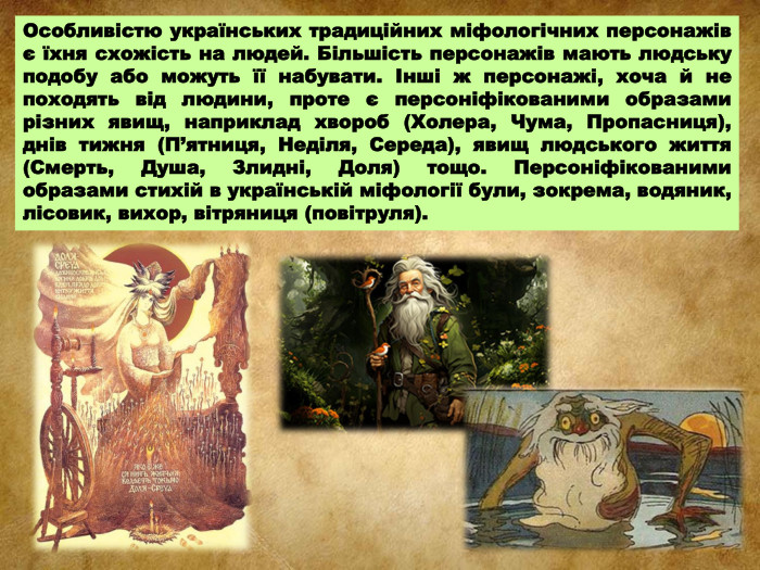 Особливістю українських традиційних міфологічних персонажів є їхня схожість на людей. Більшість персонажів мають людську подобу або можуть її набувати. Інші ж персонажі, хоча й не походять від людини, проте є персоніфікованими образами різних явищ, наприклад хвороб (Холера, Чума, Пропасниця), днів тижня (П’ятниця, Неділя, Середа), явищ людського життя (Смерть, Душа, Злидні, Доля) тощо. Персоніфікованими образами стихій в українській міфології були, зокрема, водяник, лісовик, вихор, вітряниця (повітруля). 
