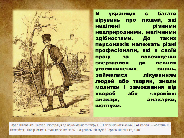 В українців є багато вірувань про людей, які наділені різними надприродними, магічними здібностями. До таких персонажів належать різні професіонали, які в своїй праці та повсякденні зверталися до певних утаємничених знань, займалися лікуванням людей або тварин, знали молитви і замовляння від хвороб або «вроків»: знахарі, знахарки, шептухи.