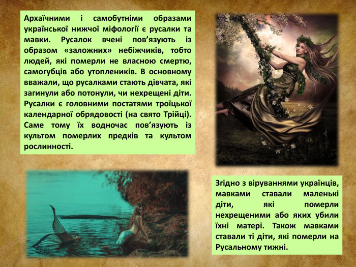 Архаїчними і самобутніми образами української нижчої міфології є русалки та мавки. Русалок вчені пов’язують із образом «заложних» небіжчиків, тобто людей, які померли не власною смертю, самогубців або утоплеників. В основному вважали, що русалками стають дівчата, які загинули або потонули, чи нехрещені діти. Русалки є головними постатями троїцької календарної обрядовості (на свято Трійці). Саме тому їх водночас пов’язують із культом померлих предків та культом рослинності. Згідно з віруваннями українців, мавками ставали маленькі діти, які померли нехрещеними або яких убили їхні матері. Також мавками ставали ті діти, які померли на Русальному тижні.