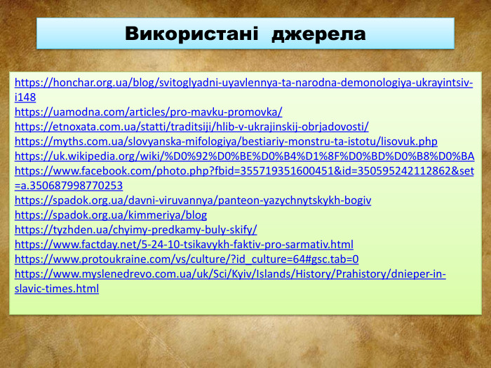 https://honchar.org.ua/blog/svitoglyadni-uyavlennya-ta-narodna-demonologiya-ukrayintsiv-i148https://uamodna.com/articles/pro-mavku-promovka/https://etnoxata.com.ua/statti/traditsiji/hlib-v-ukrajinskij-obrjadovosti/https://myths.com.ua/slovyanska-mifologiya/bestiariy-monstru-ta-istotu/lisovuk.phphttps://uk.wikipedia.org/wiki/%D0%92%D0%BE%D0%B4%D1%8 F%D0%BD%D0%B8%D0%BAhttps://www.facebook.com/photo.php?fbid=355719351600451&id=350595242112862&set=a.350687998770253https://spadok.org.ua/davni-viruvannya/panteon-yazychnytskykh-bogivhttps://spadok.org.ua/kimmeriya/bloghttps://tyzhden.ua/chyimy-predkamy-buly-skify/https://www.factday.net/5-24-10-tsikavykh-faktiv-pro-sarmativ.htmlhttps://www.protoukraine.com/vs/culture/?id_culture=64#gsc.tab=0https://www.myslenedrevo.com.ua/uk/Sci/Kyiv/Islands/History/Prahistory/dnieper-in-slavic-times.html. Використані джерела